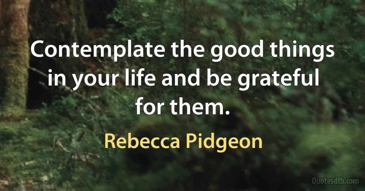 Contemplate the good things in your life and be grateful for them. (Rebecca Pidgeon)