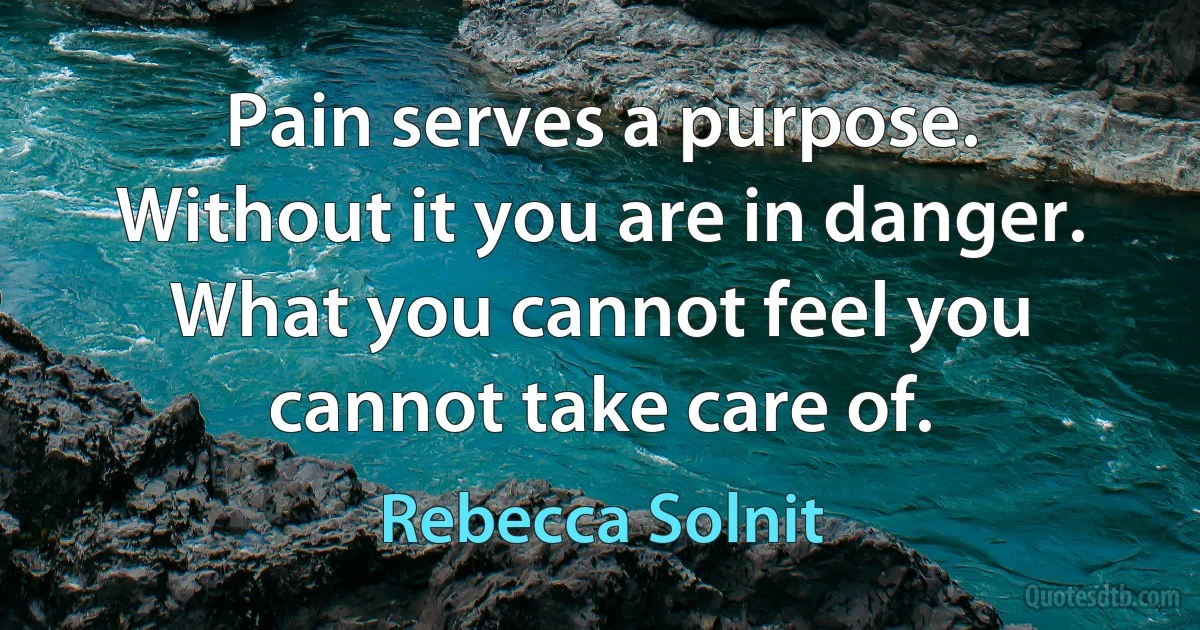 Pain serves a purpose. Without it you are in danger. What you cannot feel you cannot take care of. (Rebecca Solnit)