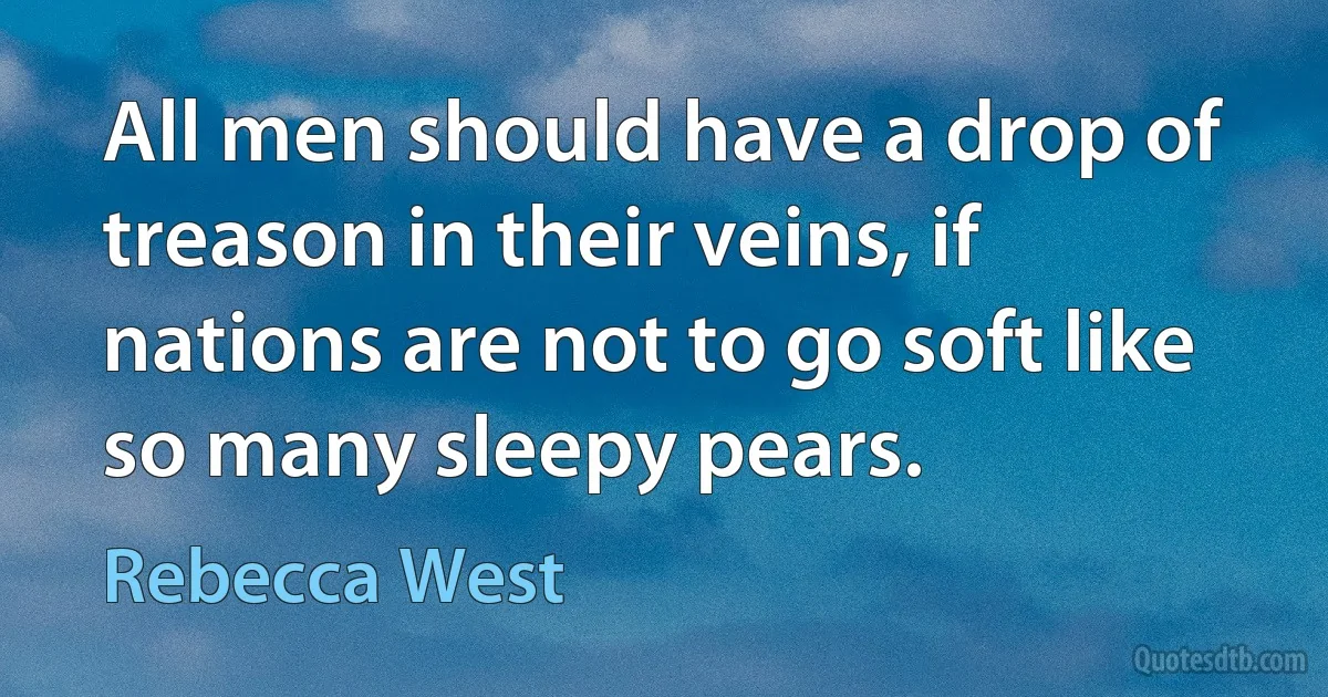 All men should have a drop of treason in their veins, if nations are not to go soft like so many sleepy pears. (Rebecca West)