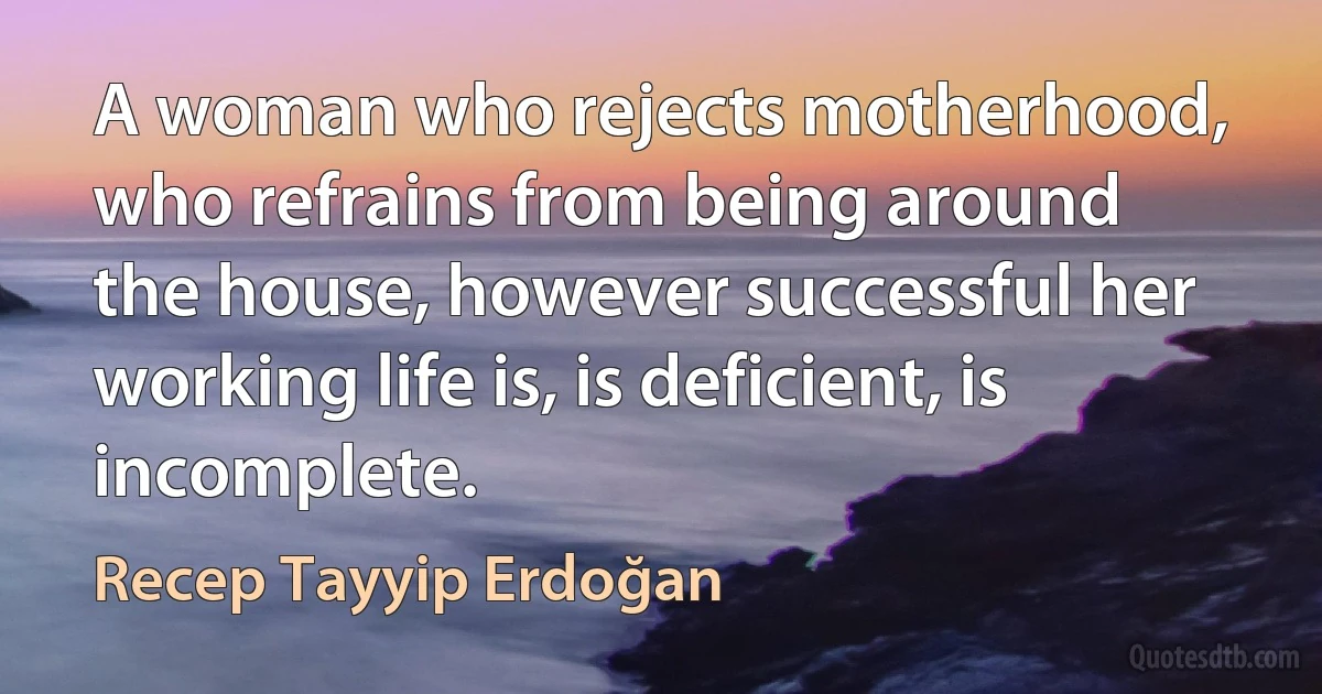 A woman who rejects motherhood, who refrains from being around the house, however successful her working life is, is deficient, is incomplete. (Recep Tayyip Erdoğan)