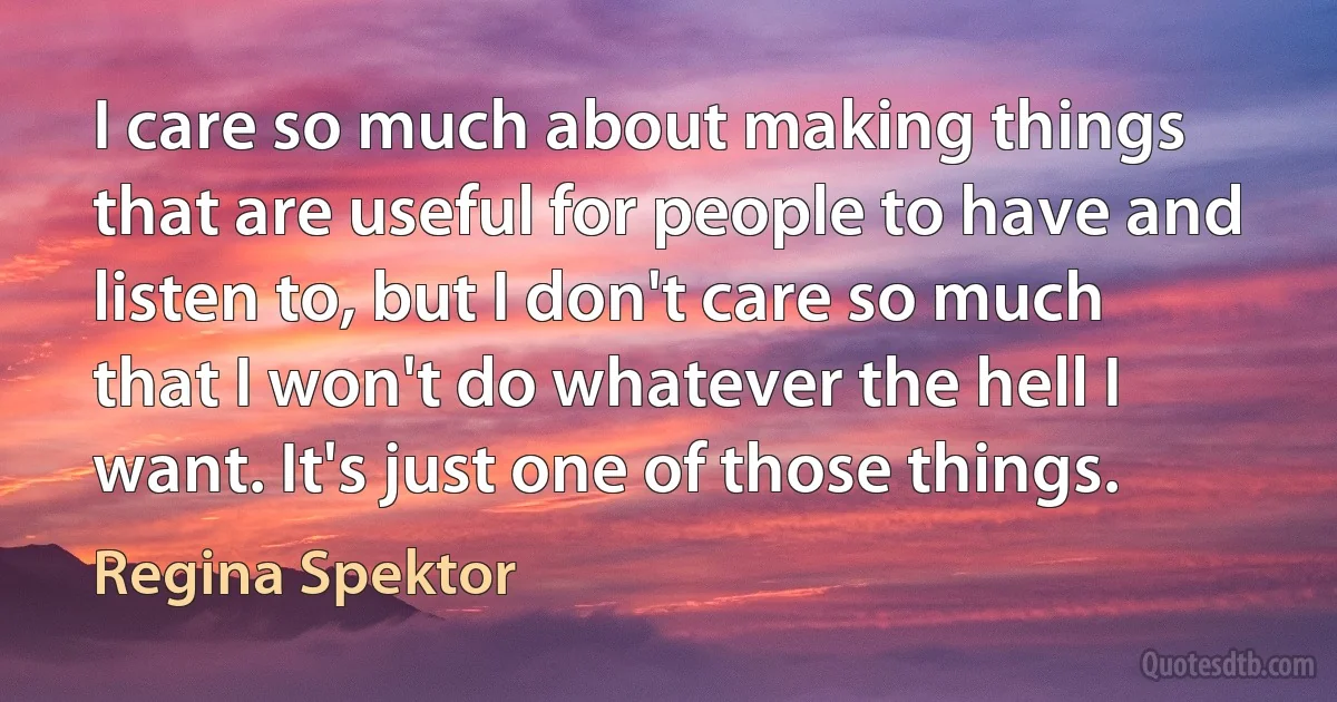 I care so much about making things that are useful for people to have and listen to, but I don't care so much that I won't do whatever the hell I want. It's just one of those things. (Regina Spektor)