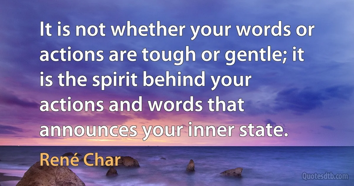 It is not whether your words or actions are tough or gentle; it is the spirit behind your actions and words that announces your inner state. (René Char)