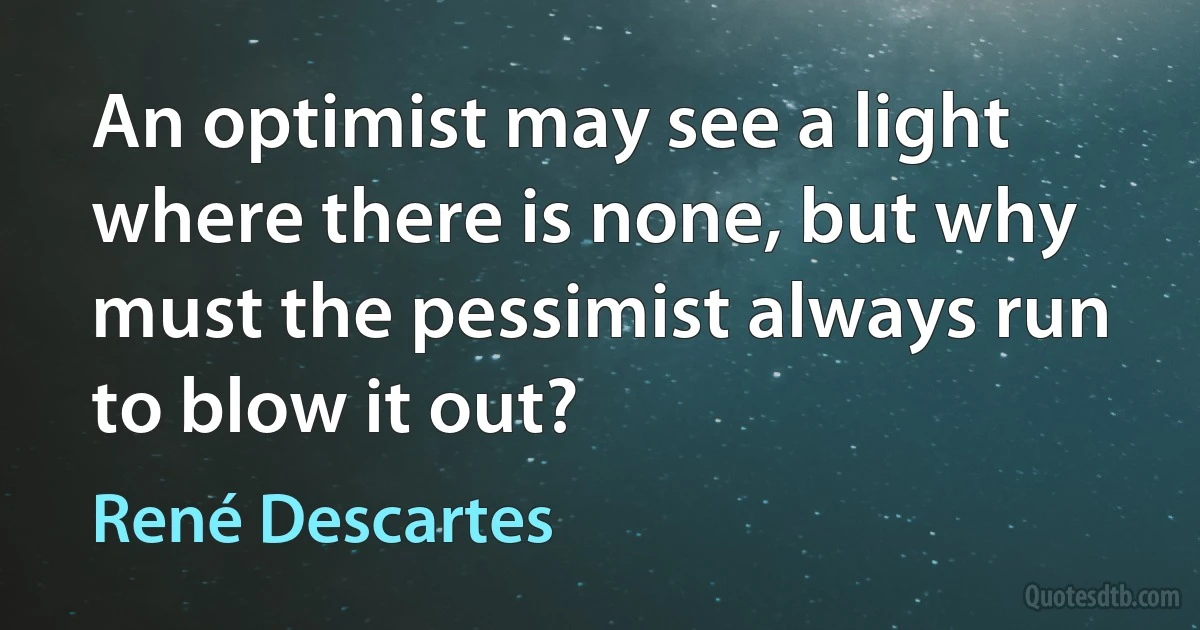 An optimist may see a light where there is none, but why must the pessimist always run to blow it out? (René Descartes)