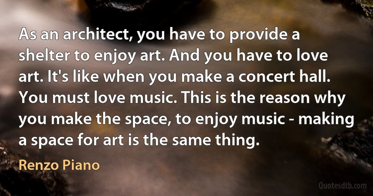 As an architect, you have to provide a shelter to enjoy art. And you have to love art. It's like when you make a concert hall. You must love music. This is the reason why you make the space, to enjoy music - making a space for art is the same thing. (Renzo Piano)