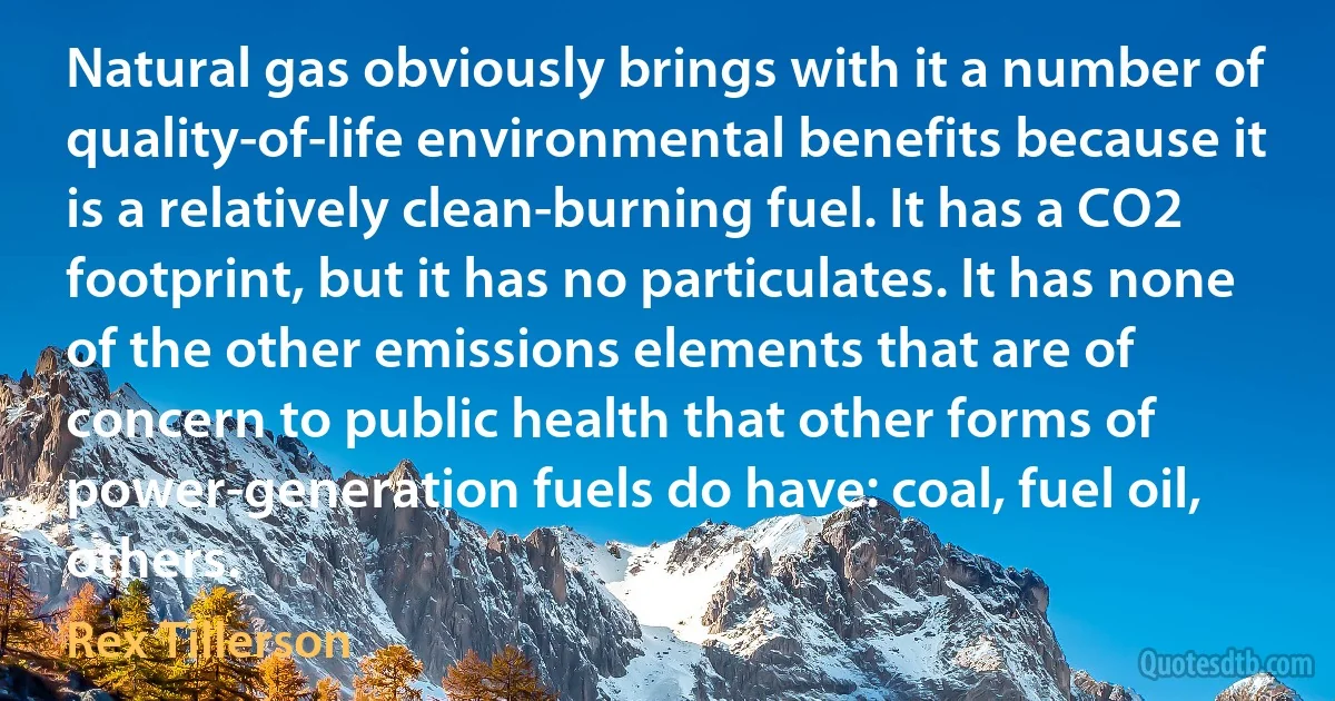 Natural gas obviously brings with it a number of quality-of-life environmental benefits because it is a relatively clean-burning fuel. It has a CO2 footprint, but it has no particulates. It has none of the other emissions elements that are of concern to public health that other forms of power-generation fuels do have: coal, fuel oil, others. (Rex Tillerson)