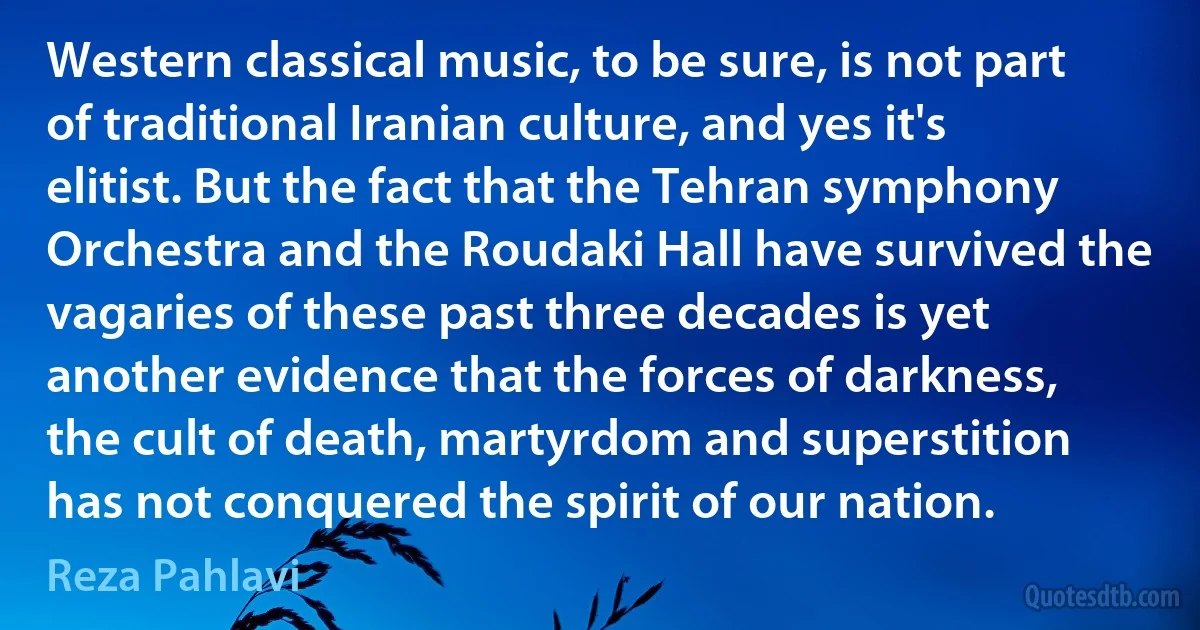 Western classical music, to be sure, is not part of traditional Iranian culture, and yes it's elitist. But the fact that the Tehran symphony Orchestra and the Roudaki Hall have survived the vagaries of these past three decades is yet another evidence that the forces of darkness, the cult of death, martyrdom and superstition has not conquered the spirit of our nation. (Reza Pahlavi)