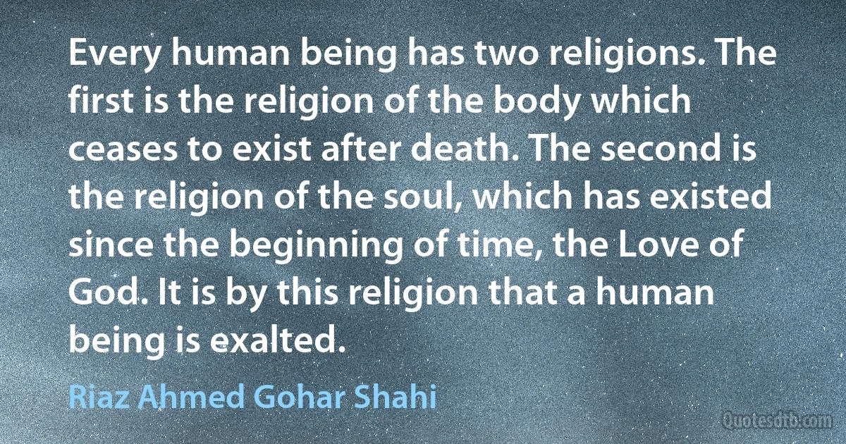 Every human being has two religions. The first is the religion of the body which ceases to exist after death. The second is the religion of the soul, which has existed since the beginning of time, the Love of God. It is by this religion that a human being is exalted. (Riaz Ahmed Gohar Shahi)