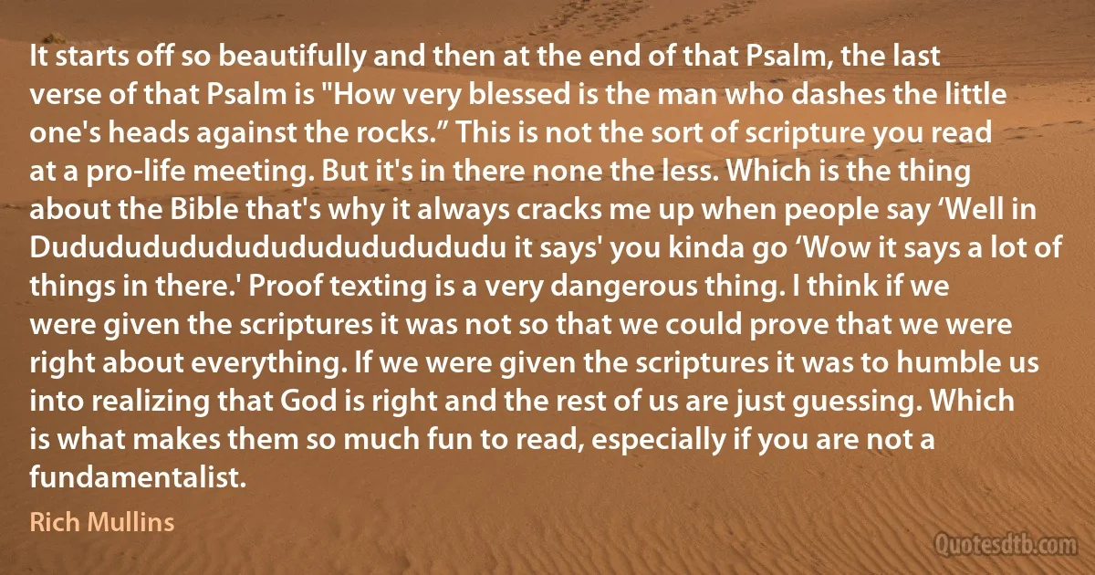 It starts off so beautifully and then at the end of that Psalm, the last verse of that Psalm is "How very blessed is the man who dashes the little one's heads against the rocks.” This is not the sort of scripture you read at a pro-life meeting. But it's in there none the less. Which is the thing about the Bible that's why it always cracks me up when people say ‘Well in Dududududududududududududu it says' you kinda go ‘Wow it says a lot of things in there.' Proof texting is a very dangerous thing. I think if we were given the scriptures it was not so that we could prove that we were right about everything. If we were given the scriptures it was to humble us into realizing that God is right and the rest of us are just guessing. Which is what makes them so much fun to read, especially if you are not a fundamentalist. (Rich Mullins)