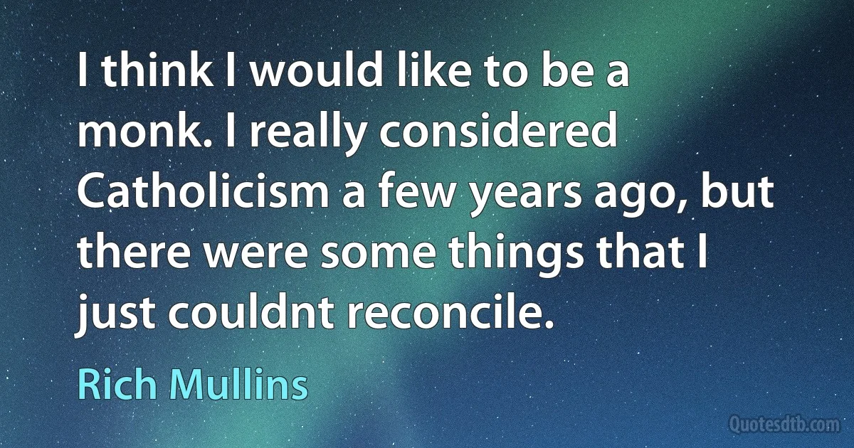 I think I would like to be a monk. I really considered Catholicism a few years ago, but there were some things that I just couldnt reconcile. (Rich Mullins)