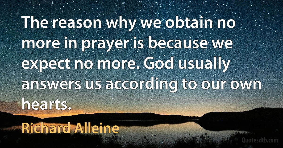 The reason why we obtain no more in prayer is because we expect no more. God usually answers us according to our own hearts. (Richard Alleine)