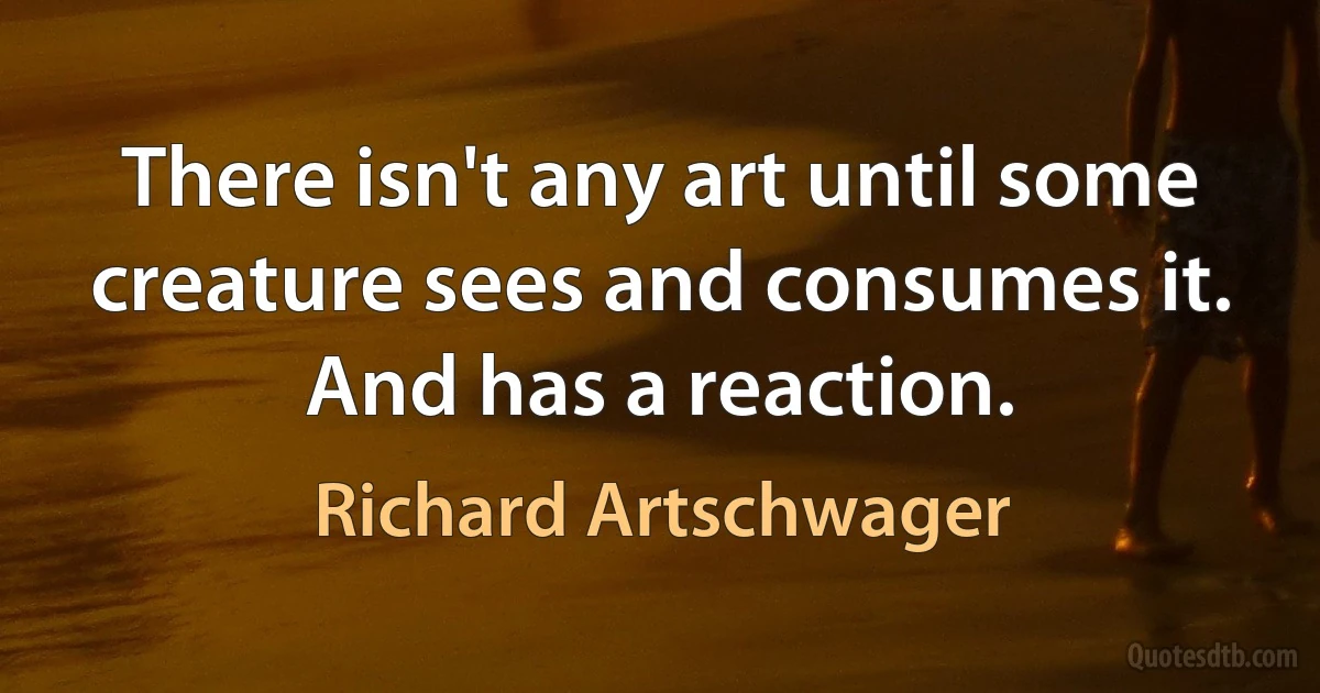 There isn't any art until some creature sees and consumes it. And has a reaction. (Richard Artschwager)