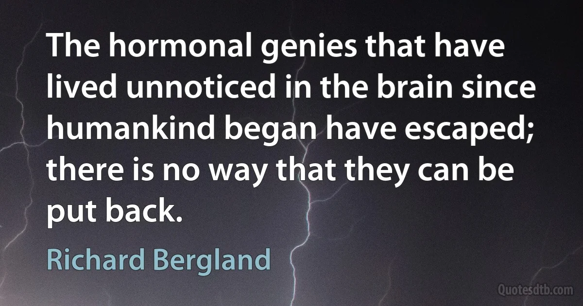 The hormonal genies that have lived unnoticed in the brain since humankind began have escaped; there is no way that they can be put back. (Richard Bergland)