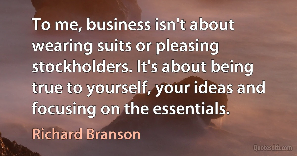 To me, business isn't about wearing suits or pleasing stockholders. It's about being true to yourself, your ideas and focusing on the essentials. (Richard Branson)