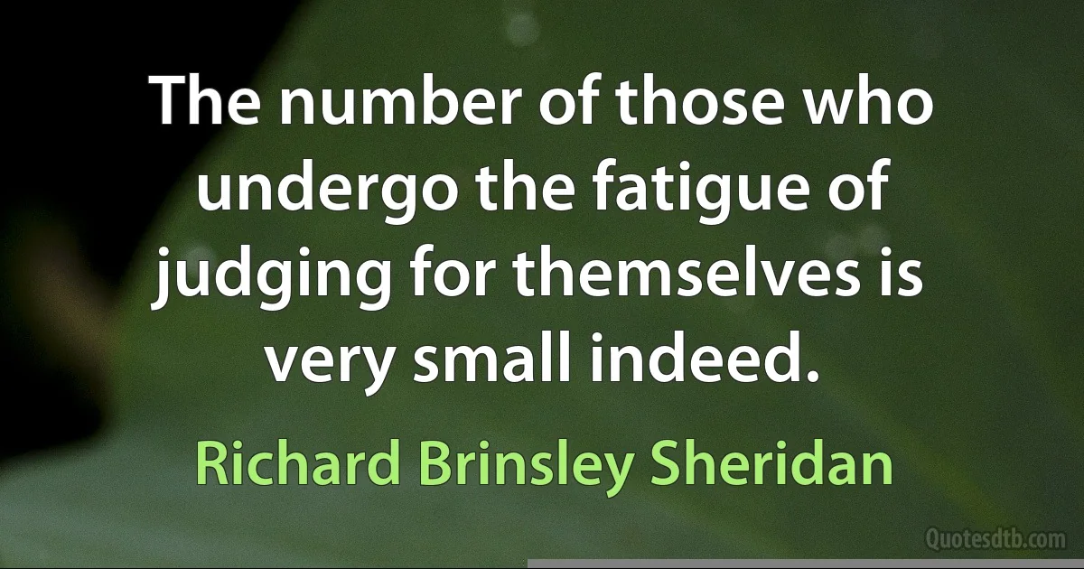 The number of those who undergo the fatigue of judging for themselves is very small indeed. (Richard Brinsley Sheridan)