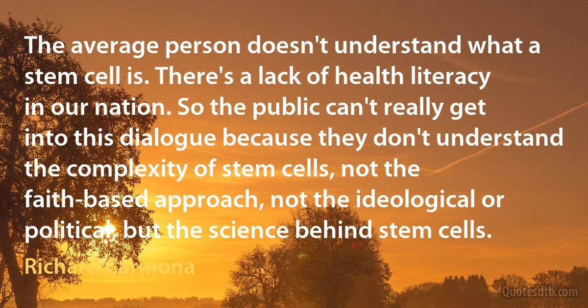 The average person doesn't understand what a stem cell is. There's a lack of health literacy in our nation. So the public can't really get into this dialogue because they don't understand the complexity of stem cells, not the faith-based approach, not the ideological or political, but the science behind stem cells. (Richard Carmona)