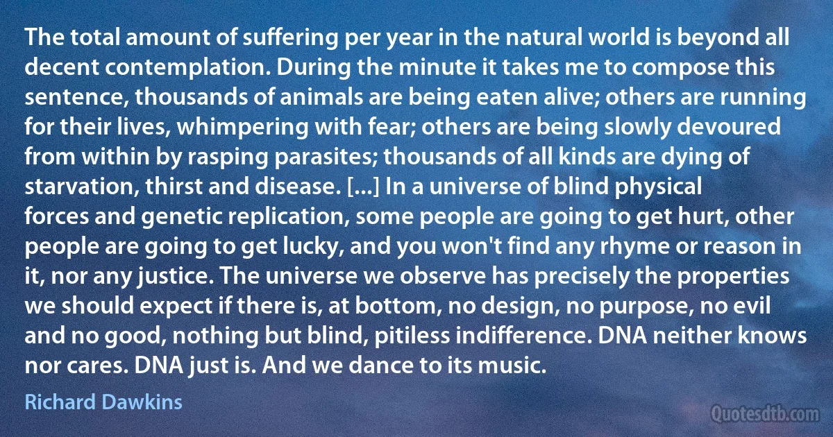 The total amount of suffering per year in the natural world is beyond all decent contemplation. During the minute it takes me to compose this sentence, thousands of animals are being eaten alive; others are running for their lives, whimpering with fear; others are being slowly devoured from within by rasping parasites; thousands of all kinds are dying of starvation, thirst and disease. [...] In a universe of blind physical forces and genetic replication, some people are going to get hurt, other people are going to get lucky, and you won't find any rhyme or reason in it, nor any justice. The universe we observe has precisely the properties we should expect if there is, at bottom, no design, no purpose, no evil and no good, nothing but blind, pitiless indifference. DNA neither knows nor cares. DNA just is. And we dance to its music. (Richard Dawkins)