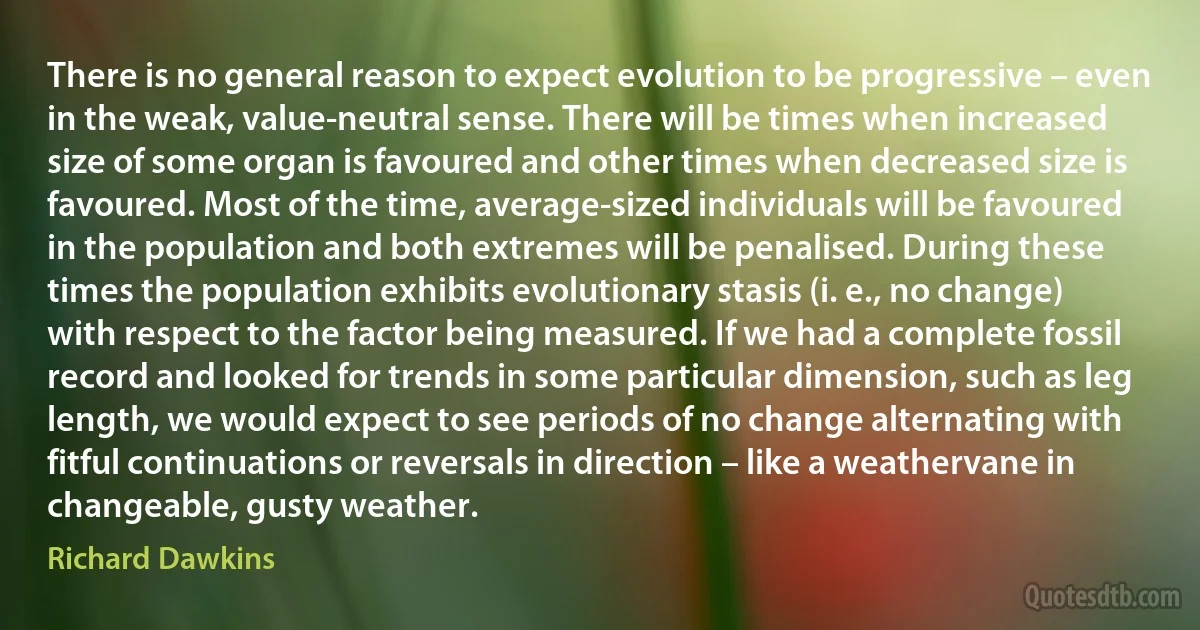 There is no general reason to expect evolution to be progressive – even in the weak, value-neutral sense. There will be times when increased size of some organ is favoured and other times when decreased size is favoured. Most of the time, average-sized individuals will be favoured in the population and both extremes will be penalised. During these times the population exhibits evolutionary stasis (i. e., no change) with respect to the factor being measured. If we had a complete fossil record and looked for trends in some particular dimension, such as leg length, we would expect to see periods of no change alternating with fitful continuations or reversals in direction – like a weathervane in changeable, gusty weather. (Richard Dawkins)