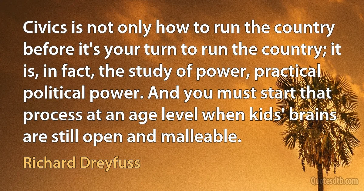 Civics is not only how to run the country before it's your turn to run the country; it is, in fact, the study of power, practical political power. And you must start that process at an age level when kids' brains are still open and malleable. (Richard Dreyfuss)