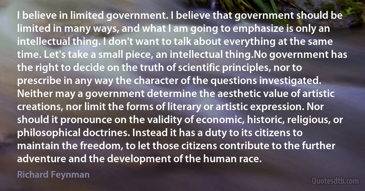 I believe in limited government. I believe that government should be limited in many ways, and what I am going to emphasize is only an intellectual thing. I don't want to talk about everything at the same time. Let's take a small piece, an intellectual thing.No government has the right to decide on the truth of scientific principles, nor to prescribe in any way the character of the questions investigated. Neither may a government determine the aesthetic value of artistic creations, nor limit the forms of literary or artistic expression. Nor should it pronounce on the validity of economic, historic, religious, or philosophical doctrines. Instead it has a duty to its citizens to maintain the freedom, to let those citizens contribute to the further adventure and the development of the human race. (Richard Feynman)