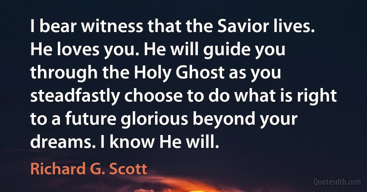 I bear witness that the Savior lives. He loves you. He will guide you through the Holy Ghost as you steadfastly choose to do what is right to a future glorious beyond your dreams. I know He will. (Richard G. Scott)