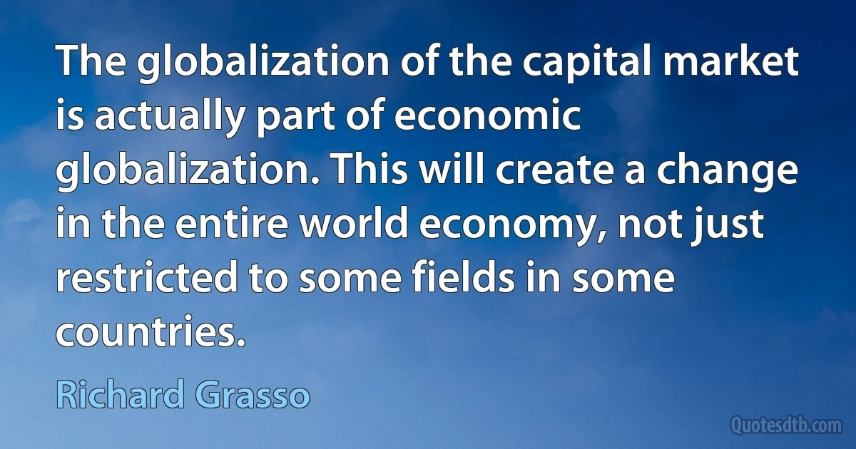 The globalization of the capital market is actually part of economic globalization. This will create a change in the entire world economy, not just restricted to some fields in some countries. (Richard Grasso)