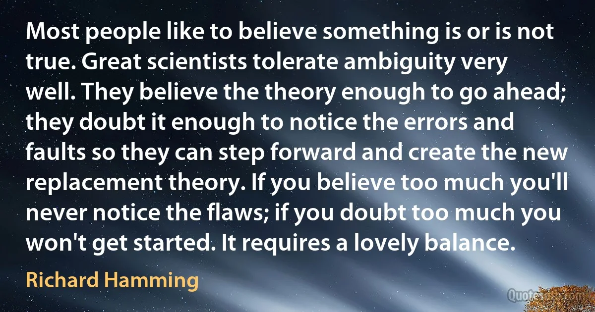 Most people like to believe something is or is not true. Great scientists tolerate ambiguity very well. They believe the theory enough to go ahead; they doubt it enough to notice the errors and faults so they can step forward and create the new replacement theory. If you believe too much you'll never notice the flaws; if you doubt too much you won't get started. It requires a lovely balance. (Richard Hamming)