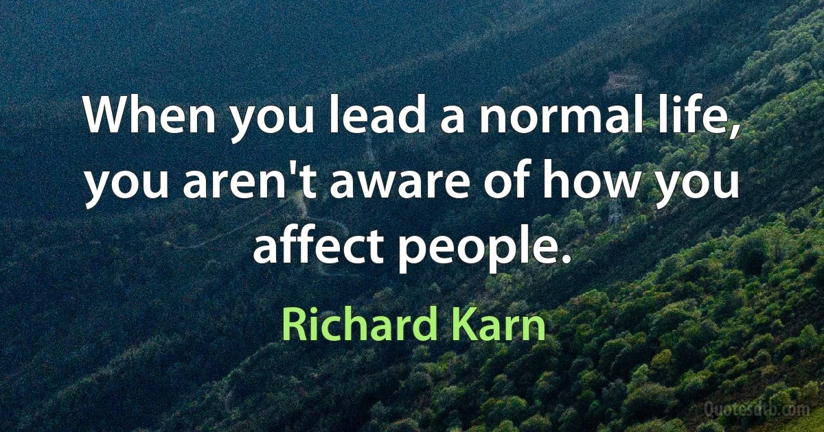 When you lead a normal life, you aren't aware of how you affect people. (Richard Karn)