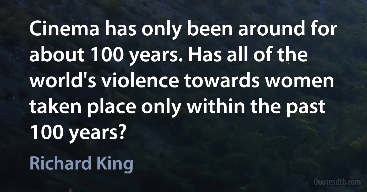 Cinema has only been around for about 100 years. Has all of the world's violence towards women taken place only within the past 100 years? (Richard King)