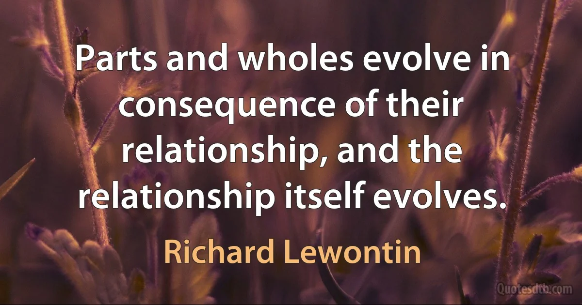 Parts and wholes evolve in consequence of their relationship, and the relationship itself evolves. (Richard Lewontin)