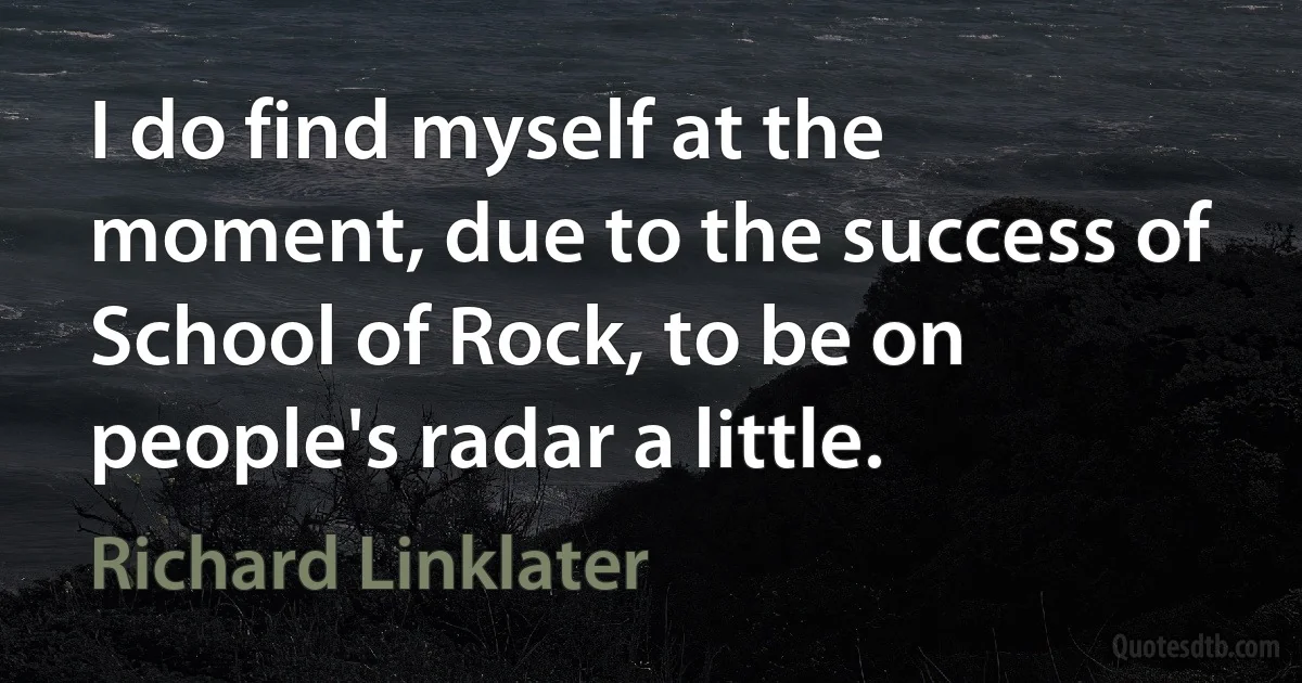 I do find myself at the moment, due to the success of School of Rock, to be on people's radar a little. (Richard Linklater)