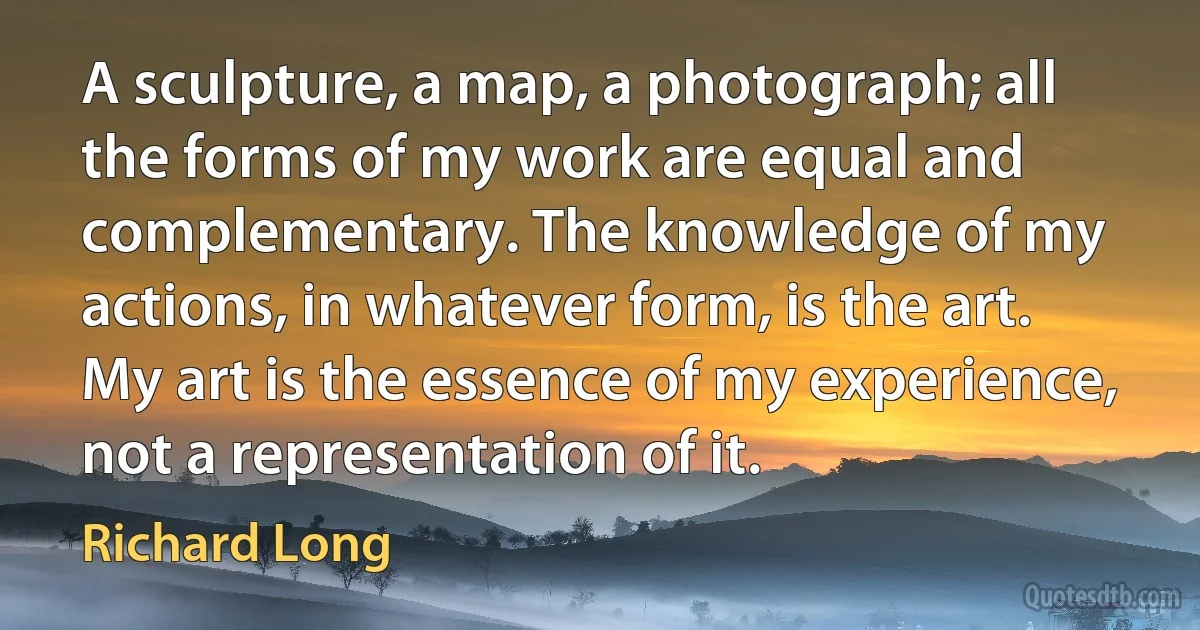 A sculpture, a map, a photograph; all the forms of my work are equal and complementary. The knowledge of my actions, in whatever form, is the art. My art is the essence of my experience, not a representation of it. (Richard Long)