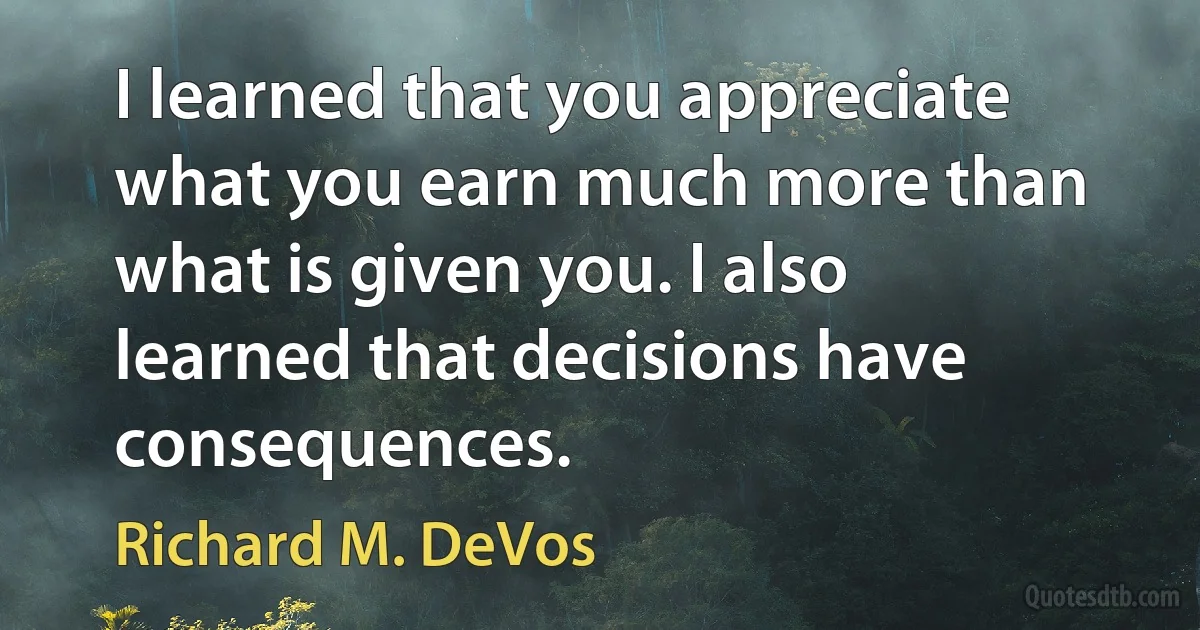 I learned that you appreciate what you earn much more than what is given you. I also learned that decisions have consequences. (Richard M. DeVos)