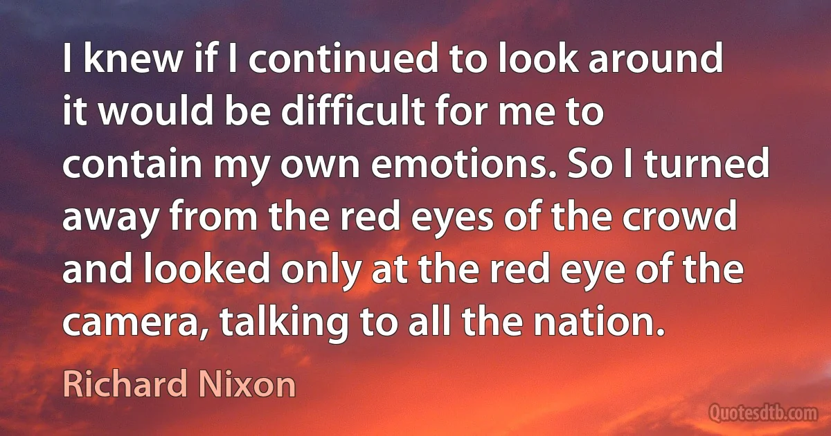 I knew if I continued to look around it would be difficult for me to contain my own emotions. So I turned away from the red eyes of the crowd and looked only at the red eye of the camera, talking to all the nation. (Richard Nixon)