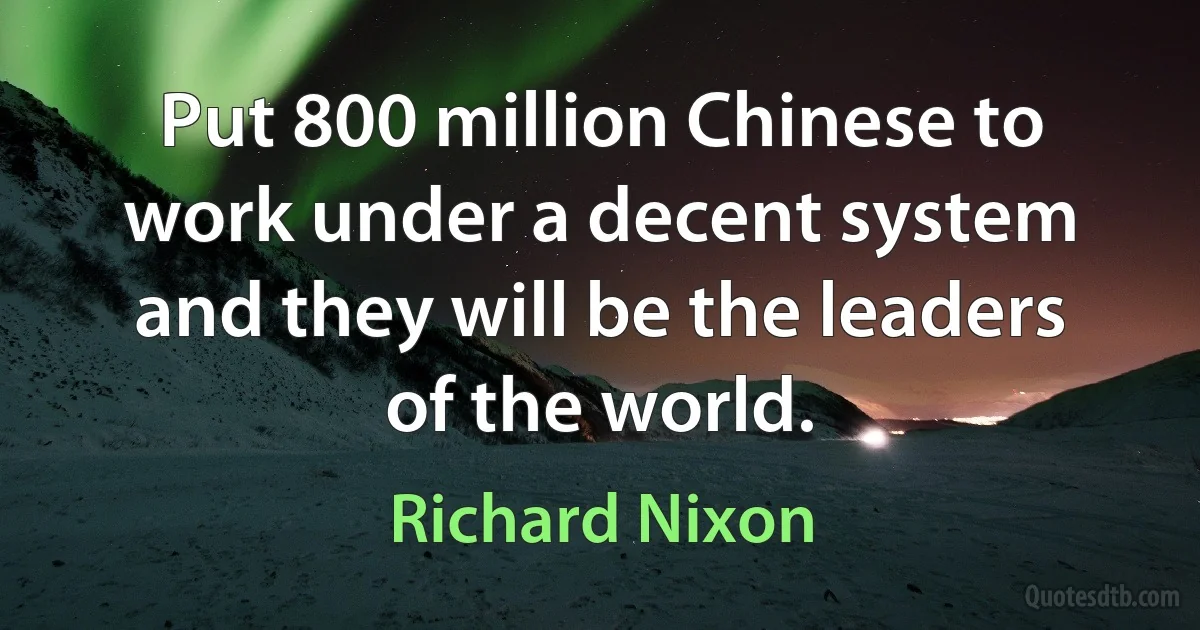 Put 800 million Chinese to work under a decent system and they will be the leaders of the world. (Richard Nixon)