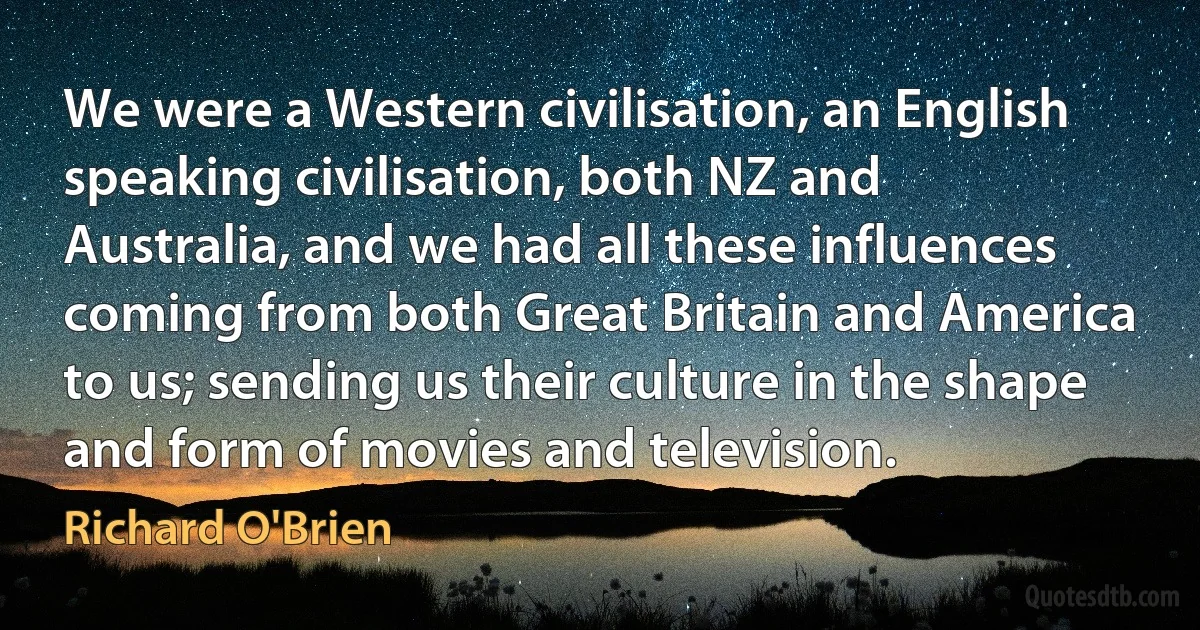 We were a Western civilisation, an English speaking civilisation, both NZ and Australia, and we had all these influences coming from both Great Britain and America to us; sending us their culture in the shape and form of movies and television. (Richard O'Brien)