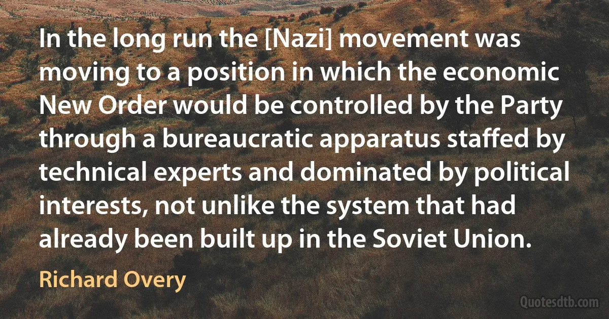 In the long run the [Nazi] movement was moving to a position in which the economic New Order would be controlled by the Party through a bureaucratic apparatus staffed by technical experts and dominated by political interests, not unlike the system that had already been built up in the Soviet Union. (Richard Overy)