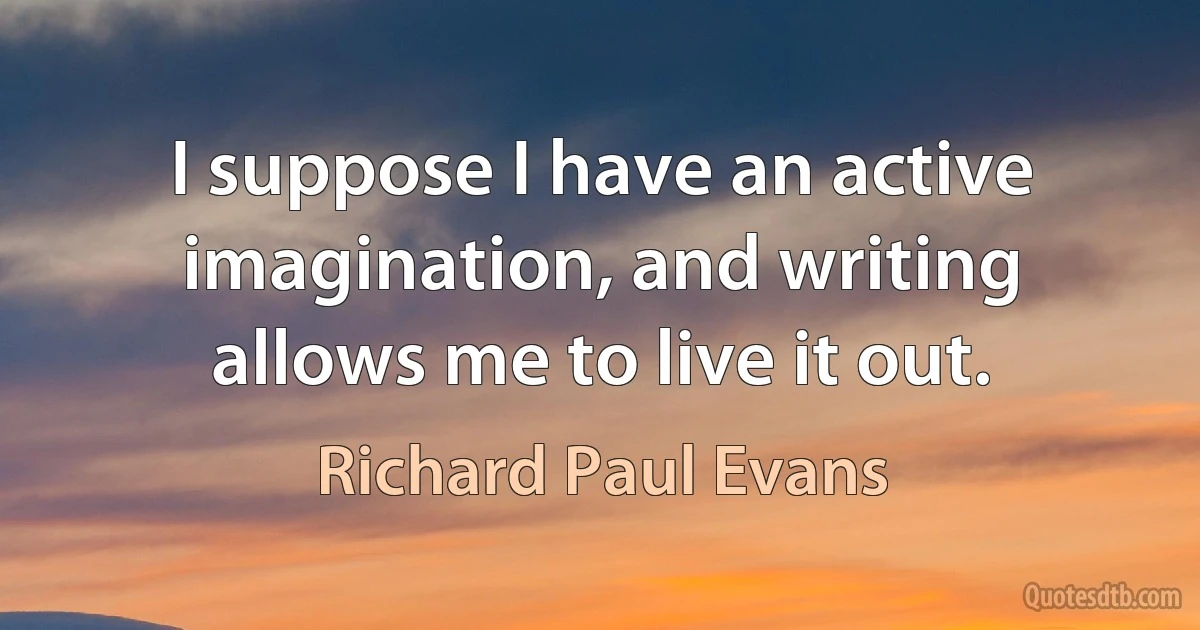 I suppose I have an active imagination, and writing allows me to live it out. (Richard Paul Evans)