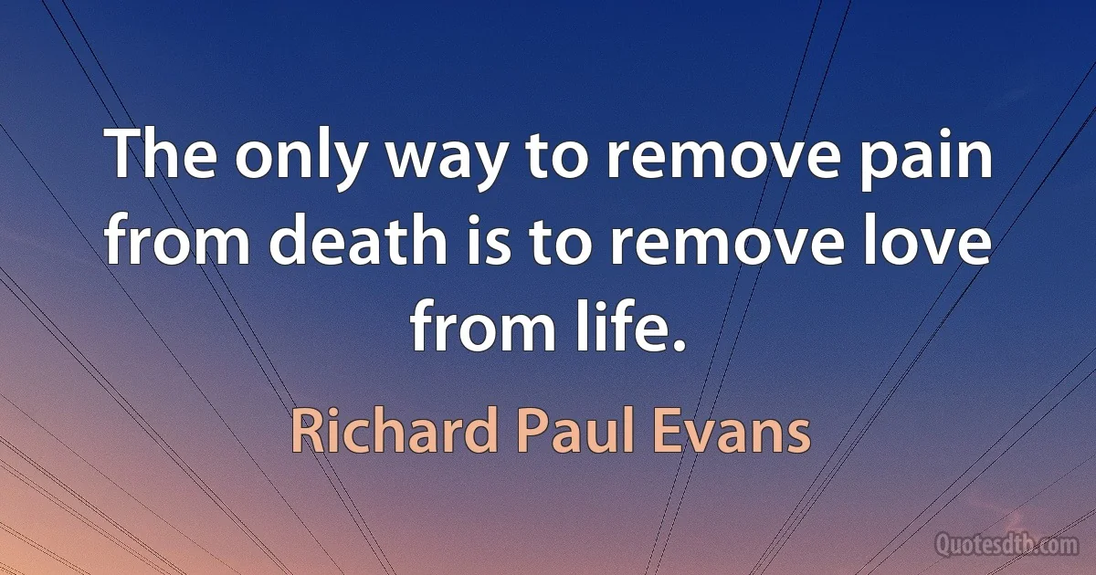 The only way to remove pain from death is to remove love from life. (Richard Paul Evans)