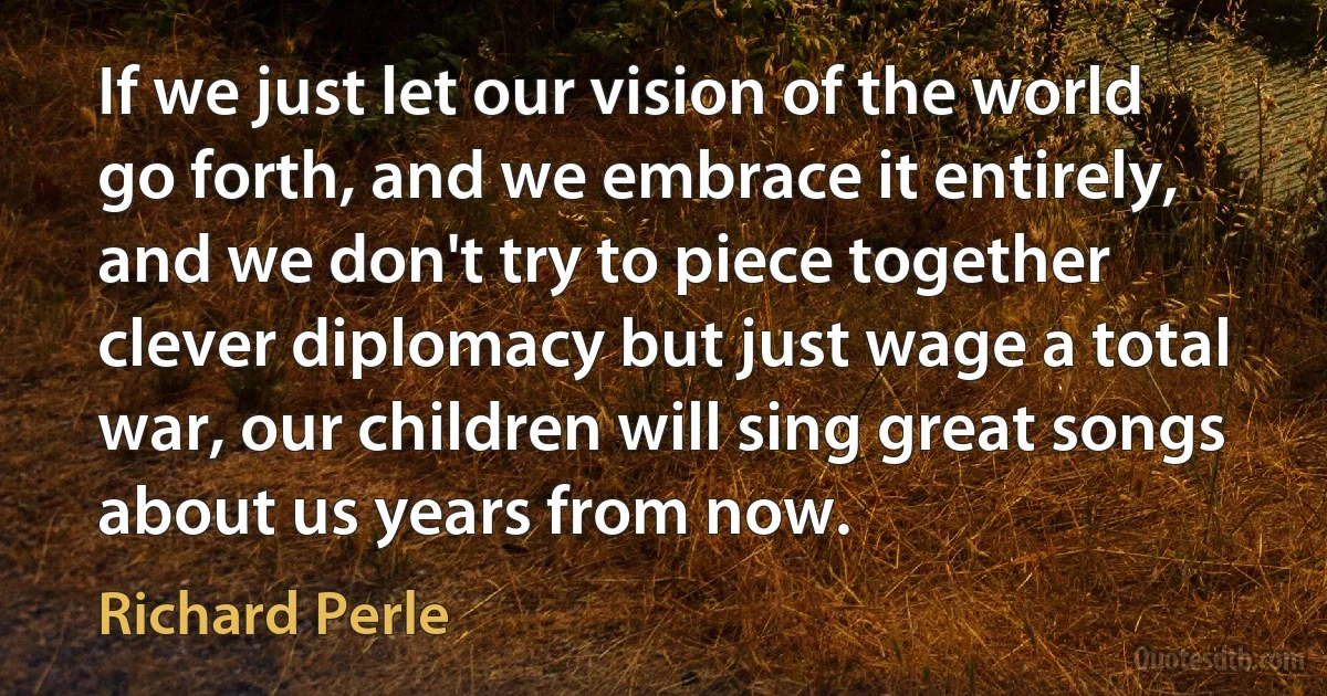 If we just let our vision of the world go forth, and we embrace it entirely, and we don't try to piece together clever diplomacy but just wage a total war, our children will sing great songs about us years from now. (Richard Perle)