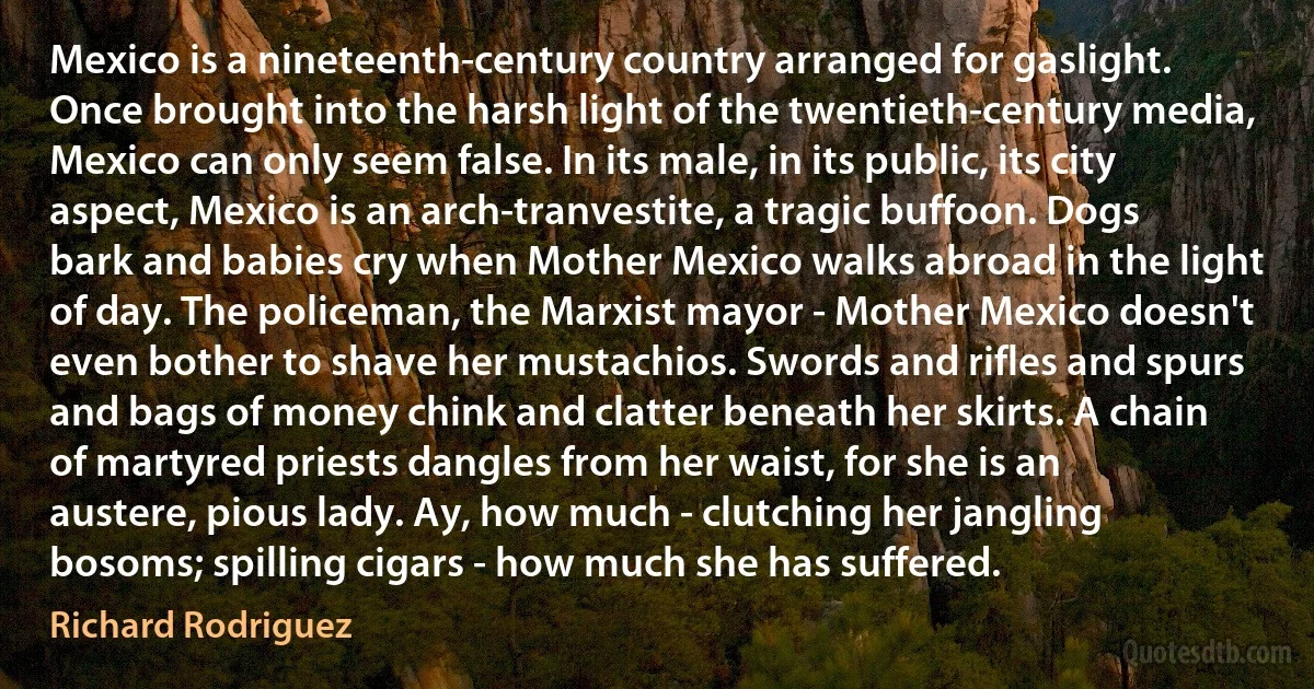 Mexico is a nineteenth-century country arranged for gaslight. Once brought into the harsh light of the twentieth-century media, Mexico can only seem false. In its male, in its public, its city aspect, Mexico is an arch-tranvestite, a tragic buffoon. Dogs bark and babies cry when Mother Mexico walks abroad in the light of day. The policeman, the Marxist mayor - Mother Mexico doesn't even bother to shave her mustachios. Swords and rifles and spurs and bags of money chink and clatter beneath her skirts. A chain of martyred priests dangles from her waist, for she is an austere, pious lady. Ay, how much - clutching her jangling bosoms; spilling cigars - how much she has suffered. (Richard Rodriguez)