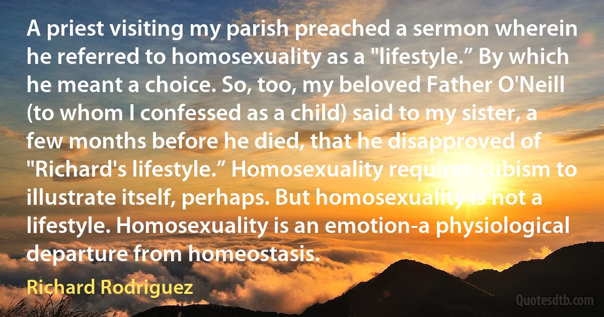 A priest visiting my parish preached a sermon wherein he referred to homosexuality as a "lifestyle.” By which he meant a choice. So, too, my beloved Father O'Neill (to whom I confessed as a child) said to my sister, a few months before he died, that he disapproved of "Richard's lifestyle.” Homosexuality requires cubism to illustrate itself, perhaps. But homosexuality is not a lifestyle. Homosexuality is an emotion-a physiological departure from homeostasis. (Richard Rodriguez)