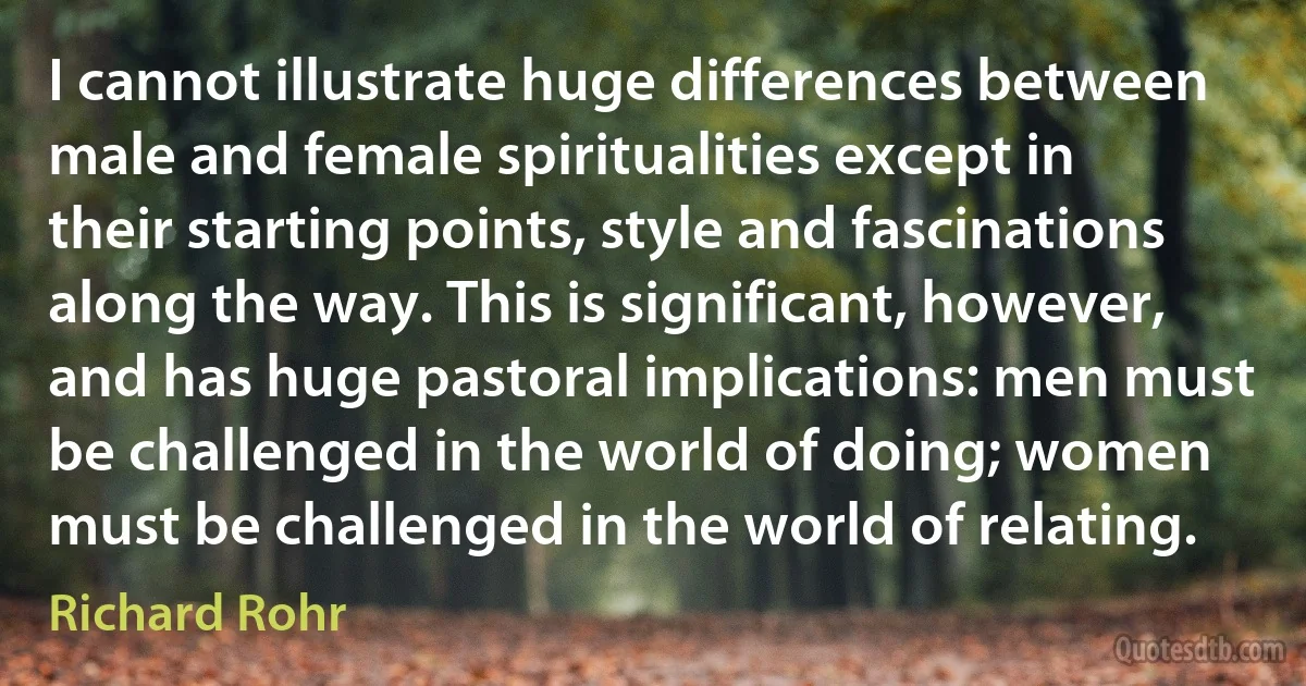 I cannot illustrate huge differences between male and female spiritualities except in their starting points, style and fascinations along the way. This is significant, however, and has huge pastoral implications: men must be challenged in the world of doing; women must be challenged in the world of relating. (Richard Rohr)