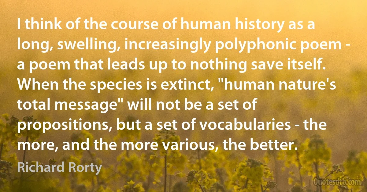 I think of the course of human history as a long, swelling, increasingly polyphonic poem - a poem that leads up to nothing save itself. When the species is extinct, "human nature's total message" will not be a set of propositions, but a set of vocabularies - the more, and the more various, the better. (Richard Rorty)