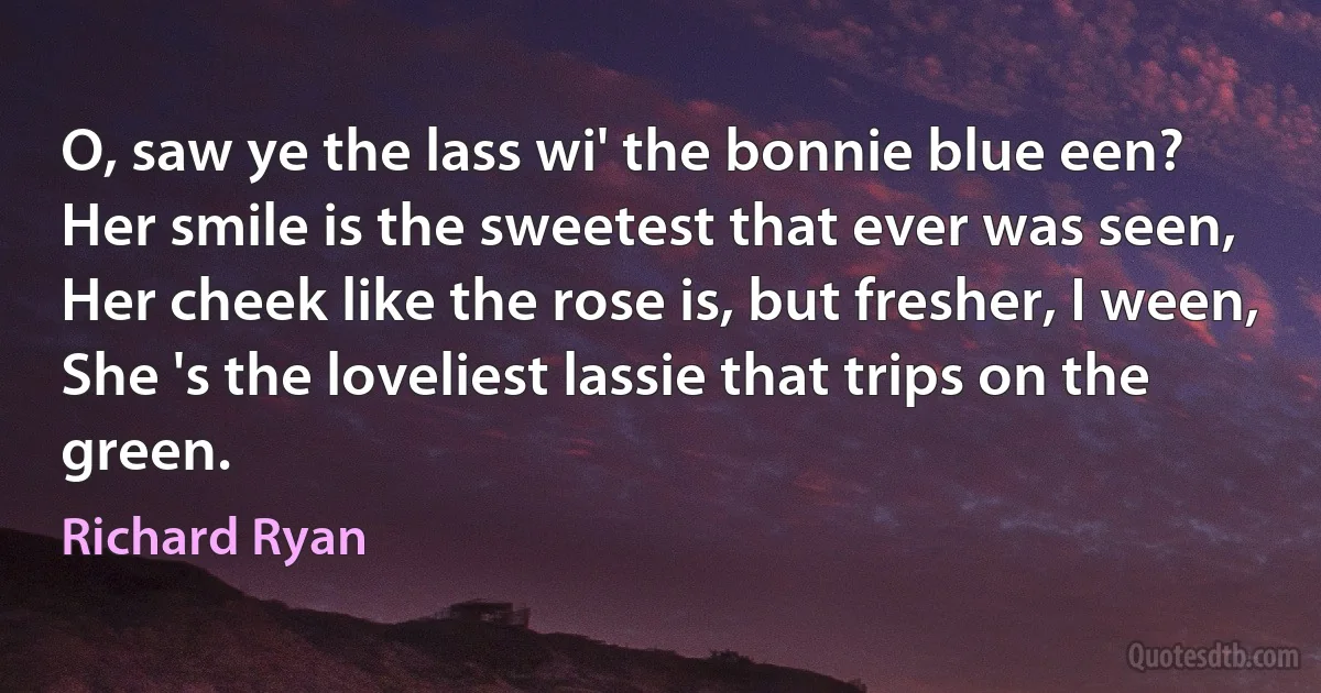 O, saw ye the lass wi' the bonnie blue een?
Her smile is the sweetest that ever was seen,
Her cheek like the rose is, but fresher, I ween,
She 's the loveliest lassie that trips on the green. (Richard Ryan)