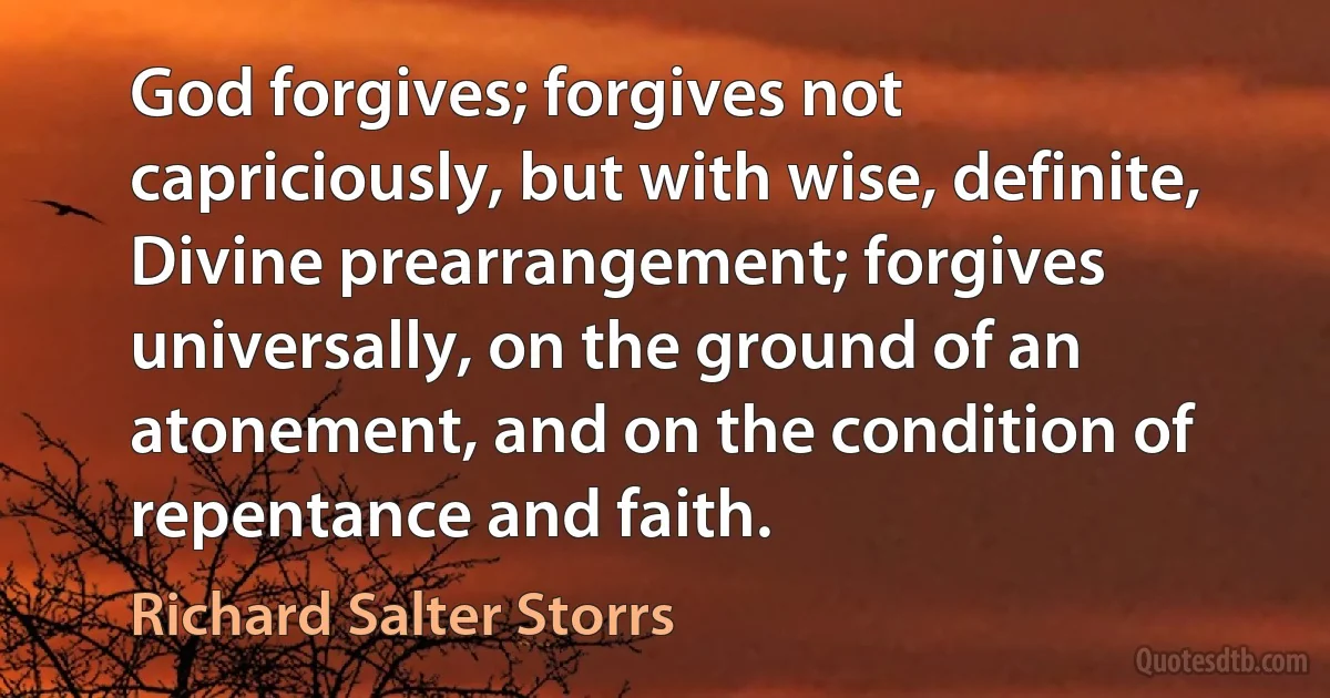 God forgives; forgives not capriciously, but with wise, definite, Divine prearrangement; forgives universally, on the ground of an atonement, and on the condition of repentance and faith. (Richard Salter Storrs)