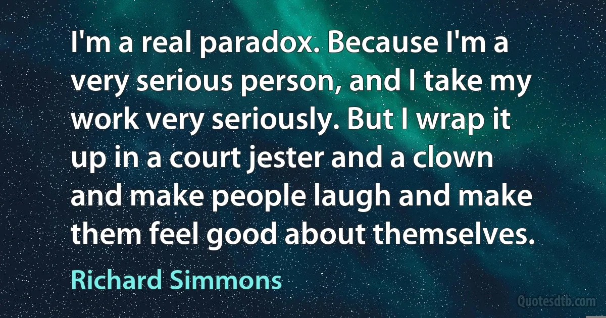 I'm a real paradox. Because I'm a very serious person, and I take my work very seriously. But I wrap it up in a court jester and a clown and make people laugh and make them feel good about themselves. (Richard Simmons)