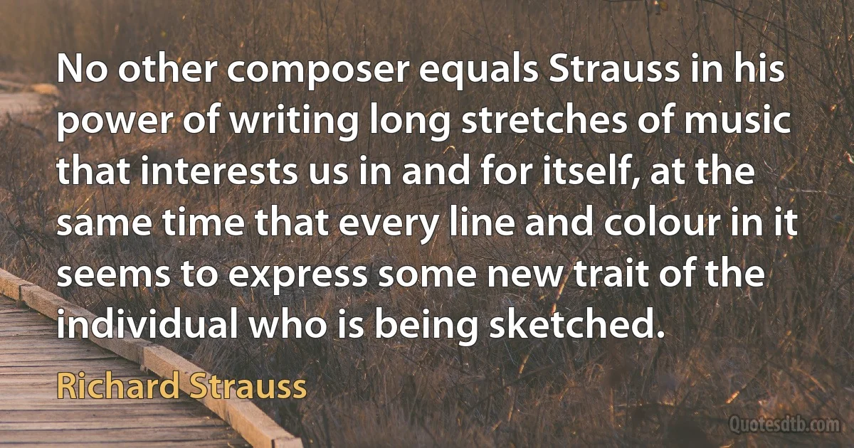 No other composer equals Strauss in his power of writing long stretches of music that interests us in and for itself, at the same time that every line and colour in it seems to express some new trait of the individual who is being sketched. (Richard Strauss)