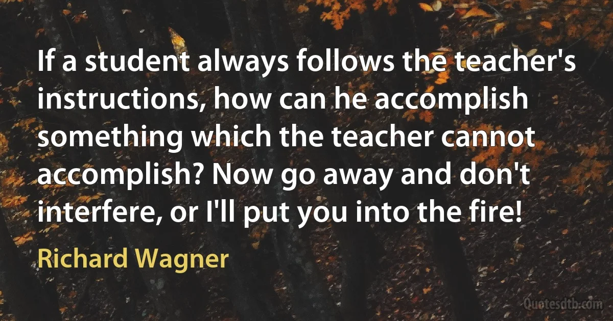 If a student always follows the teacher's instructions, how can he accomplish something which the teacher cannot accomplish? Now go away and don't interfere, or I'll put you into the fire! (Richard Wagner)