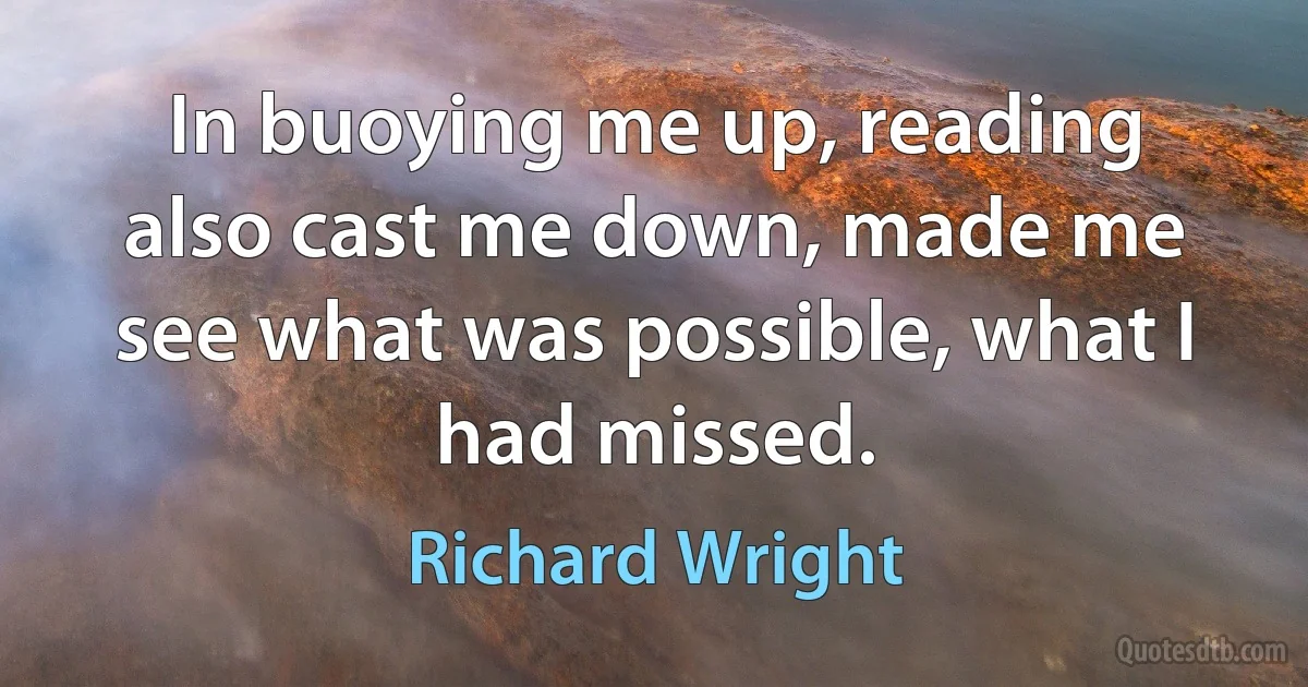 In buoying me up, reading also cast me down, made me see what was possible, what I had missed. (Richard Wright)