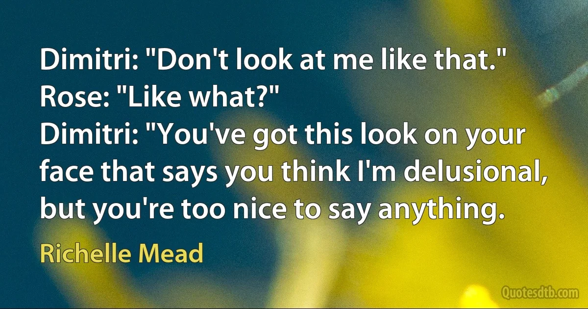 Dimitri: "Don't look at me like that."
Rose: "Like what?"
Dimitri: "You've got this look on your face that says you think I'm delusional, but you're too nice to say anything. (Richelle Mead)